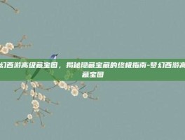 梦幻西游高级藏宝图，揭秘隐藏宝藏的终极指南-梦幻西游高级藏宝图