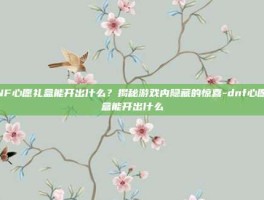 DNF心愿礼盒能开出什么？揭秘游戏内隐藏的惊喜-dnf心愿礼盒能开出什么