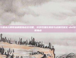 DNF 85版本元素职业刷图加点全攻略，针对性强化释放与战属性优化-dnf85元素刷图加点