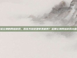 最近公测的网络游戏，百花齐放还是审美疲劳？近期公测网络游戏大盘点