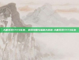 大唐无双17173礼包，游戏攻略与福利大放送-大唐无双17173礼包