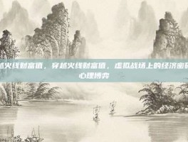 穿越火线财富值，穿越火线财富值，虚拟战场上的经济密码与心理博弈