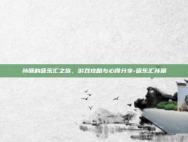 孙俪的咏乐汇之旅，游戏攻略与心得分享-咏乐汇孙俪
