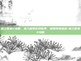 格兰蒂亚2攻略，深入探索游戏世界，解锁所有秘密-格兰蒂亚2攻略