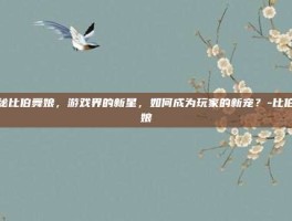 揭秘比伯舞娘，游戏界的新星，如何成为玩家的新宠？-比伯舞娘
