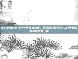 让村子里的精灵怀孕第三集攻略，解锁游戏新阶段-让村子里的精灵怀孕第三集