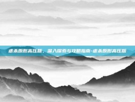 虐杀原形高压版，深入探索与攻略指南-虐杀原形高压版