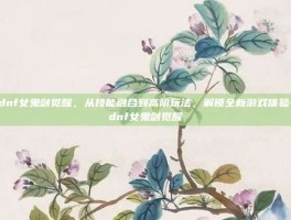 dnf女鬼剑觉醒，从技能融合到高阶玩法，解锁全新游戏体验-dnf女鬼剑觉醒
