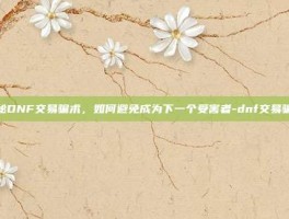 揭秘DNF交易骗术，如何避免成为下一个受害者-dnf交易骗术