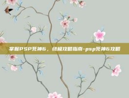 掌握PSP死神6，终极攻略指南-psp死神6攻略