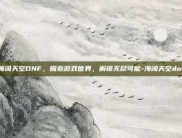 海阔天空DNF，探索游戏世界，解锁无尽可能-海阔天空dnf
