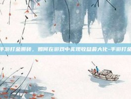 揭秘手游打金搬砖，如何在游戏中实现收益最大化-手游打金搬砖