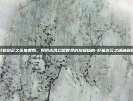 轩辕剑云之遥破解版，探索古风幻想世界的终极指南-轩辕剑云之遥破解版