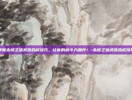 掌握永恒之塔武器合成技巧，让你的战斗力飙升！-永恒之塔武器合成技巧