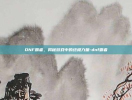 DNF霸者，揭秘游戏中的终极力量-dnf霸者