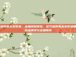 刀塔传奇永生梦境，从插旗到掌控，论刀塔传奇永生梦境里的战术美学与资源博弈