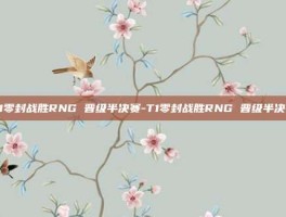 T1零封战胜RNG 晋级半决赛-T1零封战胜RNG 晋级半决赛