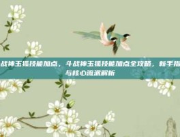 斗战神玉狐技能加点，斗战神玉狐技能加点全攻略，新手指南与核心流派解析