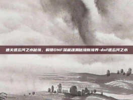通关遗忘河之水秘境，解锁DNF深藏魂渊秘境新境界-dnf遗忘河之水
