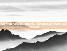 永劫无间仙人掌攻略，掌握技巧，成为战场上的不败之师-永劫无间仙人掌