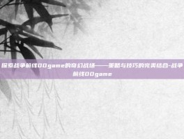 探索战争前线00game的奇幻战场——策略与技巧的完美结合-战争前线00game