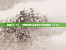 掌握CF K2，终极枪械的深度解析与实战技巧-cf k2