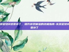 实况足球8球员补丁，提升游戏体验的终极指南-实况足球8球员补丁