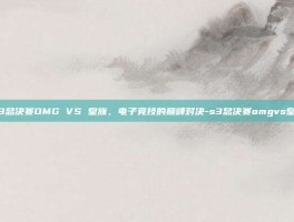 S3总决赛OMG VS 皇族，电子竞技的巅峰对决-s3总决赛omgvs皇族