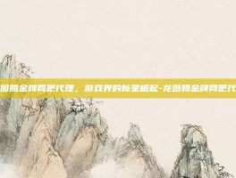 龙图腾金牌网吧代理，游戏界的新星崛起-龙图腾金牌网吧代理