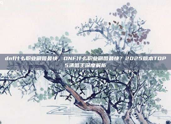 dnf什么职业刷图最快,DNF什么职业刷图最快?2025版本TOP5清图王深度解析