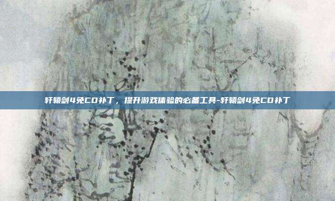 轩辕剑4免CD补丁,提升游戏体验的必备工具-轩辕剑4免CD补丁