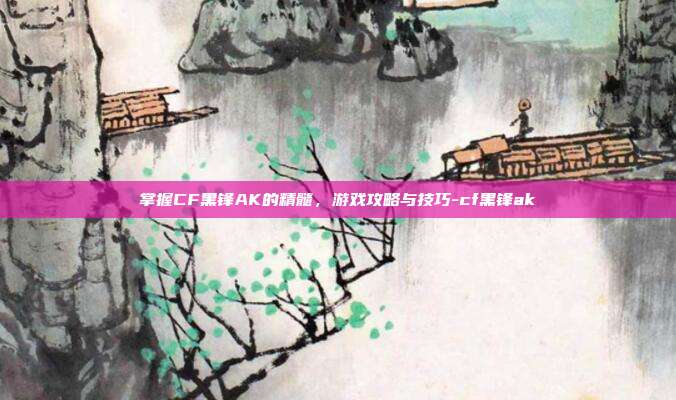 掌握CF黑锋AK的精髓,游戏攻略与技巧-cf黑锋ak