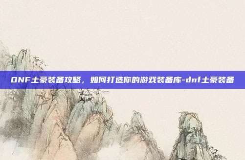 DNF土豪装备攻略,如何打造你的游戏装备库-dnf土豪装备