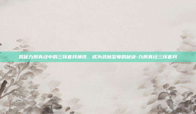 揭秘九阴真经中的三环套月神技,成为武林至尊的秘诀-九阴真经三环套月