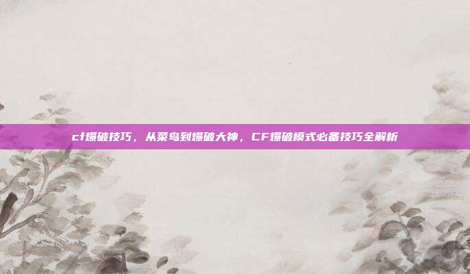 cf爆破技巧,从菜鸟到爆破大神,CF爆破模式必备技巧全解析