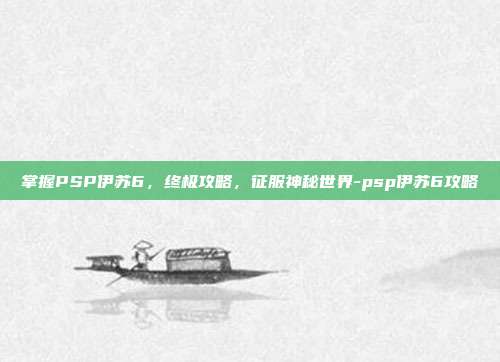 掌握PSP伊苏6,终极攻略,征服神秘世界-psp伊苏6攻略
