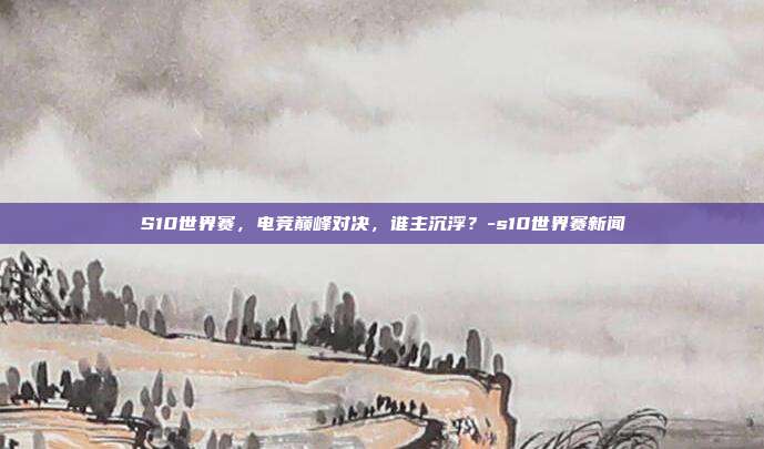 S10世界赛,电竞巅峰对决,谁主沉浮?-s10世界赛新闻