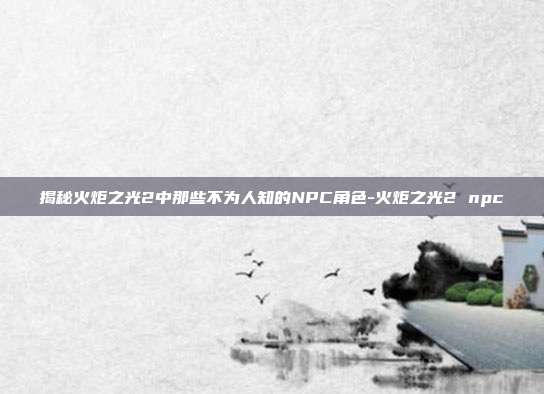 揭秘火炬之光2中那些不为人知的NPC角色-火炬之光2 npc