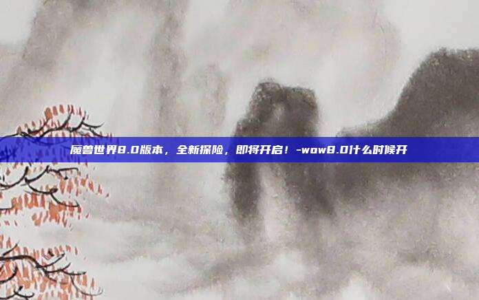 魔兽世界8.0版本,全新探险,即将开启!-wow8.0什么时候开