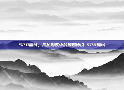 520魔域,揭秘游戏中的浪漫传说-520魔域