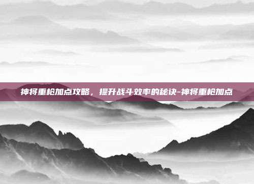 神将重枪加点攻略,提升战斗效率的秘诀-神将重枪加点