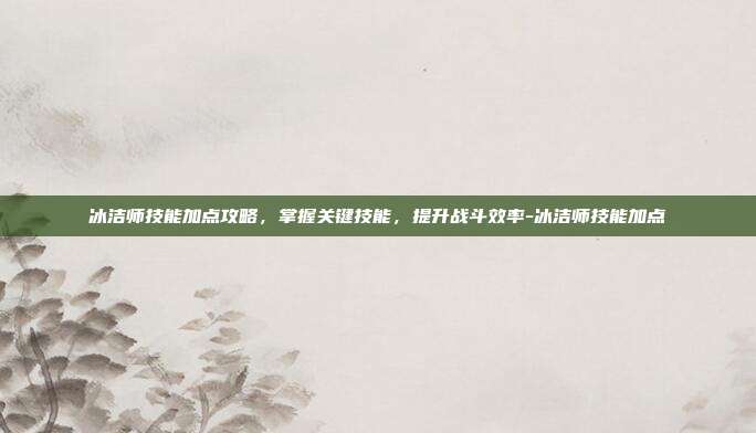 冰洁师技能加点攻略,掌握关键技能,提升战斗效率-冰洁师技能加点