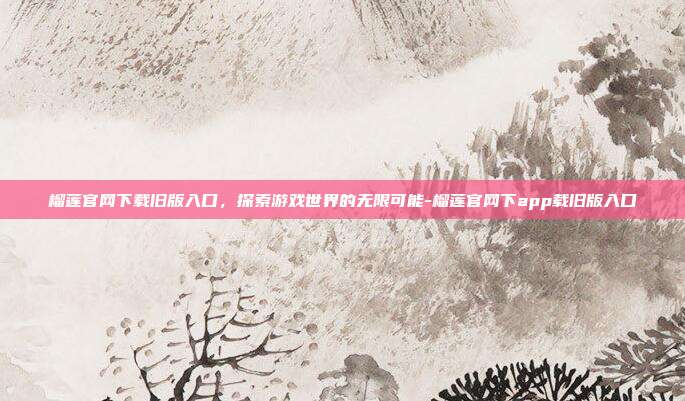 榴莲官网下载旧版入口,探索游戏世界的无限可能-榴莲官网下app载旧版入口