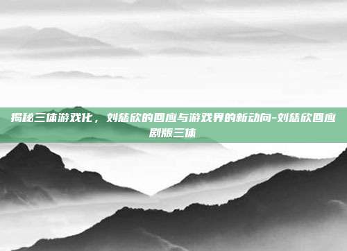 揭秘三体游戏化,刘慈欣的回应与游戏界的新动向-刘慈欣回应剧版三体
