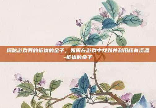 揭秘游戏界的祈祷的金子,如何在游戏中找到并利用稀有资源-祈祷的金子