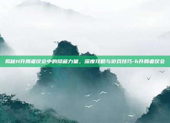揭秘H升腾者议会中的隐藏力量,深度攻略与游戏技巧-h升腾者议会