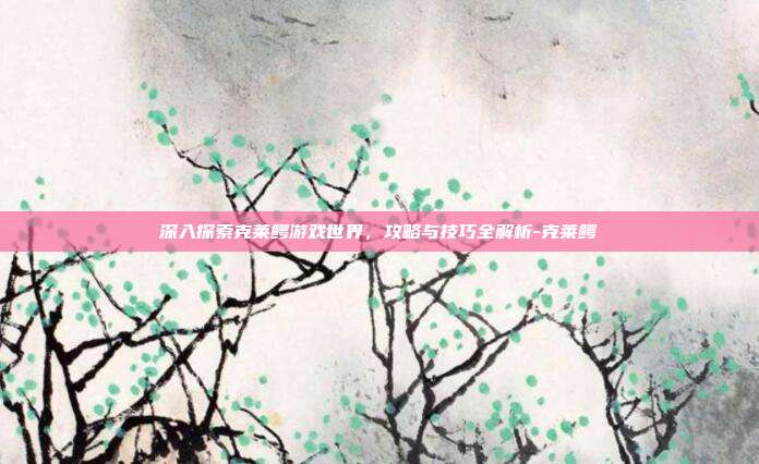 深入探索克莱鳄游戏世界,攻略与技巧全解析-克莱鳄