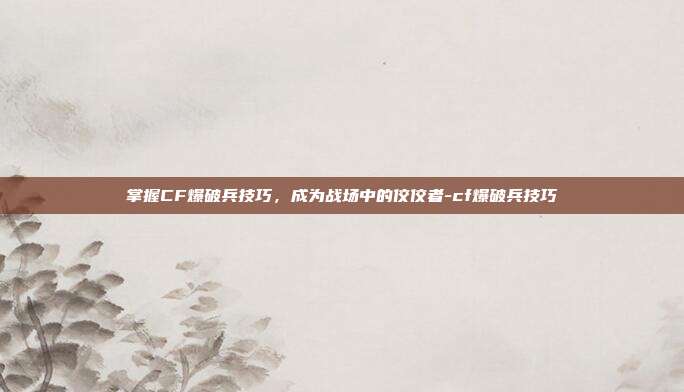 掌握CF爆破兵技巧,成为战场中的佼佼者-cf爆破兵技巧
