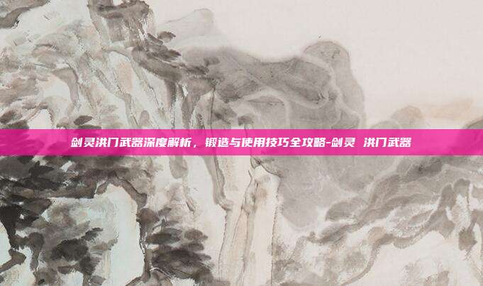 剑灵洪门武器深度解析,锻造与使用技巧全攻略-剑灵 洪门武器