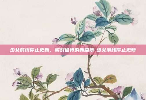 少女前线停止更新,游戏世界的新篇章-少女前线停止更新